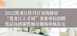 2022黑龙江牡丹江市海林市“黑龙江人才周”事业单位招聘笔试及政策性加分现场审核有关事宜通知