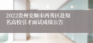 2022贵州安顺市西秀区赴知名高校引才面试成绩公告