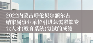 2022内蒙古呼伦贝尔额尔古纳市属事业单位引进急需紧缺专业人才(教育系统)复试的成绩公示