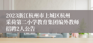 2023浙江杭州市上城区杭州采荷第二小学教育集团编外教师招聘2人公告