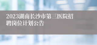 2023湖南长沙市第三医院招聘岗位计划公告