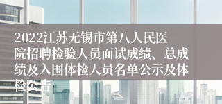 2022江苏无锡市第八人民医院招聘检验人员面试成绩、总成绩及入围体检人员名单公示及体检公告