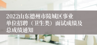 2022山东德州市陵城区事业单位招聘（卫生类）面试成绩及总成绩通知