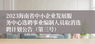 2023海南省中小企业发展服务中心选聘事业编制人员取消选聘计划公告（第三号）