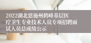 2022湖北恩施州鹤峰基层医疗卫生专业技术人员专项招聘面试人员总成绩公示