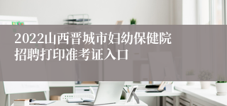 2022山西晋城市妇幼保健院招聘打印准考证入口