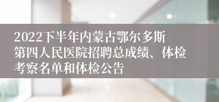 2022下半年内蒙古鄂尔多斯第四人民医院招聘总成绩、体检考察名单和体检公告