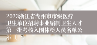 2023浙江省湖州市市级医疗卫生单位招聘事业编制卫生人才第一批考核入围体检人员名单公示（一）