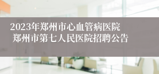 2023年郑州市心血管病医院 郑州市第七人民医院招聘公告