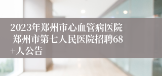 2023年郑州市心血管病医院 郑州市第七人民医院招聘68+人公告