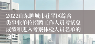 2022山东聊城市茌平区综合类事业单位招聘工作人员考试总成绩和进入考察体检人员名单的通知