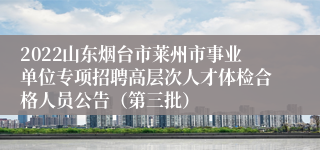 2022山东烟台市莱州市事业单位专项招聘高层次人才体检合格人员公告（第三批）