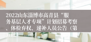 2022山东淄博市高青县“服务基层人才专项”计划招募考察、体检弃权、递补人员公告（第五批）