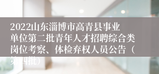 2022山东淄博市高青县事业单位第二批青年人才招聘综合类岗位考察、体检弃权人员公告（第四批）