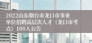 2022山东烟台市龙口市事业单位招聘高层次人才（龙口市考点）100人公告