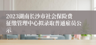 2023湖南长沙市社会保险费征缴管理中心拟录取普通雇员公示