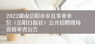 2022湖南岳阳市市直事业单位（岳阳日报社）公开招聘现场资格审查公告