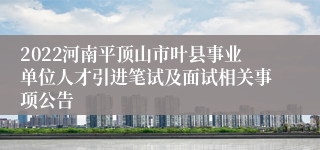 2022河南平顶山市叶县事业单位人才引进笔试及面试相关事项公告