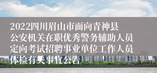 2022四川眉山市面向青神县公安机关在职优秀警务辅助人员定向考试招聘事业单位工作人员体检有关事宜公告