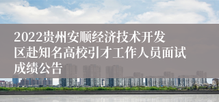 2022贵州安顺经济技术开发区赴知名高校引才工作人员面试成绩公告