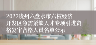 2022贵州六盘水市六枝经济开发区急需紧缺人才专项引进资格复审合格人员名单公示