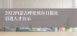 2022内蒙古呼伦贝尔日报社引进人才公示