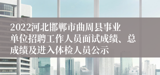 2022河北邯郸市曲周县事业单位招聘工作人员面试成绩、总成绩及进入体检人员公示
