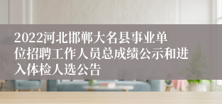 2022河北邯郸大名县事业单位招聘工作人员总成绩公示和进入体检人选公告