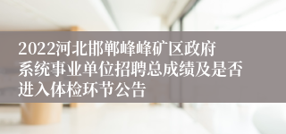 2022河北邯郸峰峰矿区政府系统事业单位招聘总成绩及是否进入体检环节公告