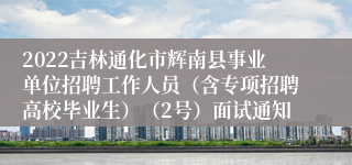 2022吉林通化市辉南县事业单位招聘工作人员（含专项招聘高校毕业生）（2号）面试通知