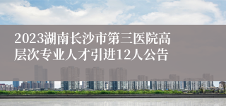 2023湖南长沙市第三医院高层次专业人才引进12人公告