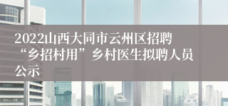 2022山西大同市云州区招聘“乡招村用”乡村医生拟聘人员公示