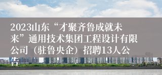 2023山东“才聚齐鲁成就未来”通用技术集团工程设计有限公司（驻鲁央企）招聘13人公告