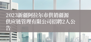 2023新疆阿拉尔市供销疆源供应链管理有限公司招聘2人公告