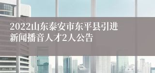 2022山东泰安市东平县引进新闻播音人才2人公告