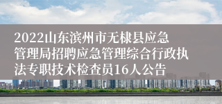 2022山东滨州市无棣县应急管理局招聘应急管理综合行政执法专职技术检查员16人公告