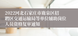 2022河北石家庄市鹿泉区招聘区交通运输局等单位辅助岗位人员资格复审通知