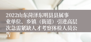 2022山东菏泽东明县县属事业单位、乡镇（街道）引进高层次急需紧缺人才考察体检人员公告