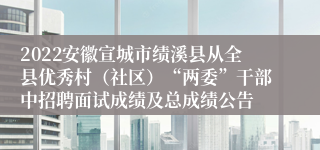 2022安徽宣城市绩溪县从全县优秀村（社区）“两委”干部中招聘面试成绩及总成绩公告