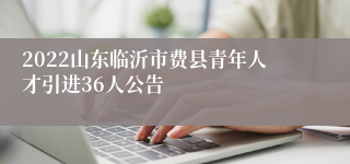 2022山东临沂市费县青年人才引进36人公告