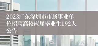 2023广东深圳市市属事业单位招聘高校应届毕业生192人公告