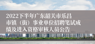 2022下半年广东韶关市乐昌市镇（街）事业单位招聘笔试成绩及进入资格审核人员公告