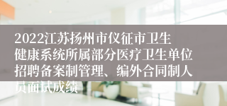 2022江苏扬州市仪征市卫生健康系统所属部分医疗卫生单位招聘备案制管理、编外合同制人员面试成绩