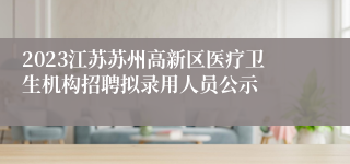 2023江苏苏州高新区医疗卫生机构招聘拟录用人员公示