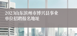 2023山东滨州市博兴县事业单位招聘报名地址