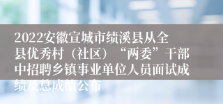 2022安徽宣城市绩溪县从全县优秀村（社区）“两委”干部中招聘乡镇事业单位人员面试成绩及总成绩公布