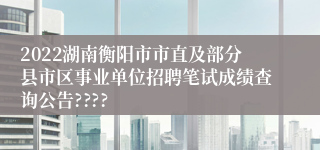 2022湖南衡阳市市直及部分县市区事业单位招聘笔试成绩查询公告????