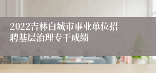 2022吉林白城市事业单位招聘基层治理专干成绩