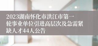 2023湖南怀化市洪江市第一轮事业单位引进高层次及急需紧缺人才44人公告