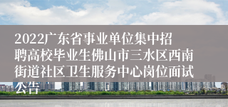 2022广东省事业单位集中招聘高校毕业生佛山市三水区西南街道社区卫生服务中心岗位面试公告